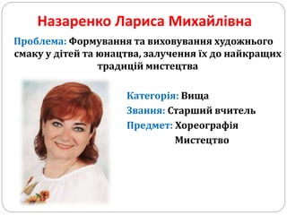 Назаренко Лариса Михайлівна
Проблема: Формування та виховування художнього
смаку у дітей та юнацтва, залучення їх до найкращих
традицій мистецтва
Категорія: Вища
Звання: Старший вчитель
Предмет: Хореографія
Мистецтво
 