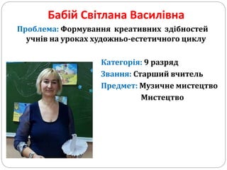 Бабій Світлана Василівна
Проблема: Формування креативних здібностей
учнів на уроках художньо-естетичного циклу
Категорія: 9 разряд
Звання: Старший вчитель
Предмет: Музичне мистецтво
Мистецтво
 