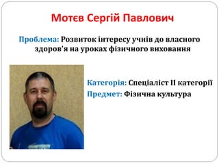 Мотєв Сергій Павлович
Проблема: Розвиток інтересу учнів до власного
здоров'я на уроках фізичного виховання
Категорія: Спеціаліст ІІ категорії
Предмет: Фізична культура
 