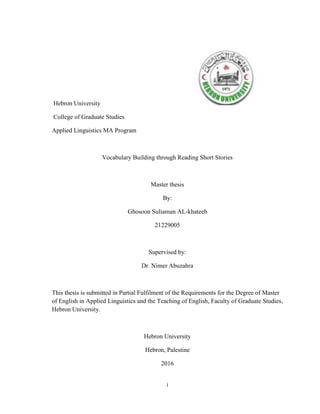 i
Hebron University
College of Graduate Studies
Applied Linguistics MA Program
Vocabulary Building through Reading Short Stories
Master thesis
By:
Ghosoon Suliaman AL-khateeb
21229005
Supervised by:
Dr. Nimer Abuzahra
This thesis is submitted in Partial Fulfilment of the Requirements for the Degree of Master
of English in Applied Linguistics and the Teaching of English, Faculty of Graduate Studies,
Hebron University.
Hebron University
Hebron, Palestine
2016
 