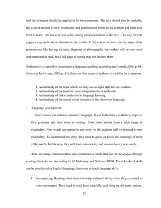 23
and the strategies should be applied to fit those purposes. The text should also be readable,
has a good amount of new vocabulary and grammatical forms so the learners get what they
need to learn. The last criterion is the variety and presentation of the text. The way the text
appears may motivate or demotivate the reader. If the text is attractive in the sense of its
presentation, like having pictures, diagrams or photographs, the readers will be motivated
and interested to read, but a full page of typing may not interest them.
Authenticity is central to commutative language teaching, according to (Berardo,2006, p. 64)
who cites for (Breen, 1985, p. 61), there are four types of authenticity within the classroom:
1. Authenticity of the texts which we may use as input data for our students.
2. Authenticity of the learners’ own interpretations of such texts.
3. Authenticity of tasks conducive to language learning.
4. Authenticity of the actual social situation of the classroom language
1. Language development:
Short stories can enhance students’ language. It can build their vocabulary, improve
their grammar and their ways in writing. First, short stories have a wide range of
vocabulary. New words can appear in any story, so the students will be exposed to new
vocabulary. To understand the story, they need to guess or know the meanings of most
of the words. In this way, they will learn consciously and unconsciously new words.
There are many communicative and collaborative skills that can be developed through
reading short stories. According to Al Mahrooqi and Sultana (2008). These kinds of skills
can be considered in English language classroom to teach language skills.
1. Summarizing: Reading short stories develop students’ ability when they are asked to
write summaries. They need to read them carefully, and bring up the main actions,
 