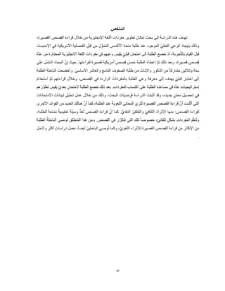 vi
‫الملخص‬
،‫القصيرة‬ ِ
‫ص‬َ‫ص‬ِ‫ق‬‫ال‬ ‫قراءة‬ ‫خالل‬ ‫من‬ ‫اإلنجليزية‬ ‫اللغة‬ ‫مفردات‬ ‫تطوير‬ ‫إمكان‬ ‫بحث‬ ‫إلى‬ ‫الدراسة‬ ‫هذه‬ ‫تهدف‬
‫اإلمديست‬ ‫في‬ ‫األمريكية‬ ‫القنصلية‬ ِ‫ل‬َ‫ب‬ِ‫ق‬ ‫من‬ ‫ل‬ َّ‫و‬َ‫م‬ُ‫م‬‫ال‬ ‫األكسس‬ ‫منحة‬ ‫طلبة‬ ‫عند‬ ‫الموجود‬ ّ‫ي‬‫عل‬ِ‫ف‬‫ال‬ ‫الوعي‬ ‫بإيجاد‬ ‫وذلك‬
‫امت‬ ‫إلى‬ ‫الطلبة‬ ‫خضع‬ ‫إذ‬ ،‫بة‬ ِ
‫جر‬َّ‫ت‬‫بال‬ ‫القيام‬ ‫قبل‬
‫َّة‬‫د‬‫ع‬ ‫من‬ ‫المختارة‬ ‫اإلنجليزية‬ ‫اللغة‬ ‫مفردات‬ ‫في‬ ‫هم‬َ‫ي‬‫وع‬ ‫يس‬ِ‫ق‬َ‫ي‬ ٍّّ‫ي‬‫قبل‬ ‫حان‬
‫على‬ ‫اشتمل‬ ‫البحث‬ َّ‫إن‬ ‫حيث‬ .‫لقراءتها‬ ‫قصيرة‬ ‫أمريكية‬ ‫ص‬َ‫ص‬ِ‫ق‬ َ
‫خمس‬ ‫الطلبة‬ ُ‫ء‬‫إعطا‬ َّ‫م‬‫ت‬ ‫ذلك‬ ‫وبعد‬ ،‫قصيرة‬ ٍّ
‫صص‬ِ‫ق‬
‫وأخضعت‬ .ّ‫ي‬‫األساس‬ ‫والعاشر‬ ‫التاسع‬ ‫الصفوف‬ ‫طلبة‬ ‫من‬ ‫واإلناث‬ ‫الذكور‬ ‫من‬ ً‫ا‬‫مشارك‬ ‫وثالثين‬ ‫ستة‬
‫الطلبة‬ ‫الباحثة‬
ُ‫م‬‫استخدا‬ َّ‫م‬‫ت‬ ‫قراءتهم‬ ‫وخالل‬ ،‫ص‬َ‫ص‬ِ‫ق‬‫ال‬ ‫في‬ ‫الواردة‬ ‫بالمفردات‬ ‫الطلبة‬ ‫وعي‬ ‫معرفة‬ ‫إلى‬ ‫يهدف‬ ٍّّ‫ي‬‫قبل‬ ‫اختبار‬ ‫إلى‬
‫هم‬ َ‫ر‬ ُّ‫تطو‬ ‫قيس‬َ‫ي‬ ٍّّ‫ي‬‫عد‬َ‫ب‬ ٍّ‫المتحان‬ ‫الطلبة‬ ‫خضع‬ ‫ذلك‬ ‫بعد‬ .‫المفردات‬ ‫اكتساب‬ ‫على‬ ‫الطلبة‬ ‫مساعدة‬ ‫في‬ ‫َّة‬‫د‬‫ع‬ ‫إستراتيجيات‬
‫أثبتت‬ ‫وقد‬ ،‫جديده‬ ٍّ‫معان‬ ‫تحصيل‬ ‫في‬
‫االمتحانات‬ ‫لبيانات‬ ٍّ‫ل‬‫تحلي‬ ‫ل‬َ‫م‬َ‫ع‬ ‫خالل‬ ‫من‬ ‫وذلك‬ ،‫البحث‬ ‫ّات‬‫ي‬‫ض‬َ‫ر‬َ‫ف‬ ‫الدراسة‬
‫األخرى‬ ‫الفوائد‬ ‫من‬ َ‫د‬‫العدي‬ ‫هنالك‬ َّ‫أن‬ ‫كما‬ ،‫الطلبة‬ ‫عند‬ َ‫ة‬‫اللغوي‬ َ‫المعاني‬ ‫ثري‬ُ‫ت‬ ‫القصيرة‬ ‫ص‬َ‫ص‬ِ‫ق‬‫ال‬ َ‫ة‬‫قراء‬ َّ‫أن‬ ‫دت‬َّ‫ك‬‫أ‬ ‫التي‬
َّ‫أن‬ ‫كما‬ .ُّ‫ي‬‫النقد‬ ُ‫والتفكير‬ ّ‫ي‬‫الثقاف‬ ُ‫ء‬‫اإلثرا‬ ‫منها‬ :‫ص‬َ‫ص‬ِ‫ق‬‫ال‬ ‫لقراءة‬
،‫للطلبة‬ ً‫ة‬‫متع‬ُ‫م‬ ً‫ة‬‫تعليمي‬ ً‫ة‬‫وسيل‬ ُّ‫د‬َ‫ع‬ُ‫ت‬ ‫ص‬َ‫ص‬ِ‫ق‬‫ال‬ ‫قراءة‬
َ‫ة‬‫الطلب‬ ُ‫ة‬‫الباحث‬ ‫وصي‬ُ‫ت‬ ‫نطلق‬ُ‫م‬‫ال‬ ‫هذا‬ ‫ومن‬ .‫ص‬َ‫ص‬ِ‫ق‬‫ال‬ ‫في‬ ‫ر‬َّ‫تتكر‬ ‫التي‬ ‫تلك‬ ً‫ا‬‫خصوص‬ ،ٍّّ‫ي‬‫تلقائ‬ ٍّ‫ل‬‫بشك‬ ِ‫ت‬‫المفردا‬ ُ‫م‬ِّ‫ل‬َ‫ع‬ُ‫ت‬‫و‬
‫وصي‬ُ‫ت‬ ‫وكما‬ ،ِّ‫ي‬‫اللغو‬ ‫لإلثراء‬ ‫القصيرة‬ ‫ص‬َ‫ص‬ِ‫ق‬‫ال‬ ‫قراءة‬ ‫من‬ ‫اإلكثار‬ ‫من‬
َ‫الباحثين‬
‫در‬ ‫بعمل‬ ،ً‫ا‬‫أيض‬
َ‫ل‬‫وأشم‬ َ‫أكثر‬ ٍّ‫ت‬‫اسا‬
.
 