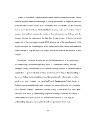 59
Moving to the research hypotheses and questions, the researcher starts to answer the first
research question, the researcher attempts to specify the questions in the pre-and post-tests
that clarifies the students’ results. In the first and the third section of the test, the researcher
tries to find if the students are able to identify the meaning of the words in short contexts,
contexts from different sources like sentences from dictionaries and different sites for
language learning, the results show that they show low performance in this section as the
mean score of the experimental group is 22.22, whereas that of the control group is 25.00.
The students show that they can’t guess words from context neither from the sentences or the
stories context, as they don’t give the correct answers for most of the questions in both
sections.
Ghazal (2007) stated that “learning new vocabulary is a challenge to foreign language
students but they can overcome by having access to a variety of vocabulary learning
strategies.” (P.90). The researcher uses different vocabulary strategies in classroom to teach
students how to guess words from contexts, like reading and looking at the surrounding of
the words, finding synonyms and antonyms. The researcher also asks students to put the
words in two lists, “words they can guess “and “words they can’t guess”, then they try to
find their meanings out by finding their synonyms and antonyms from the stories, or using
the dictionary if they don’t guess them. Another strategy to guess words from contexts the
researcher uses, is that by understanding the general meaning of the story. Students try to
understand the main theme, action, and even the cultural aspects of each story, by
understanding them, they can understand words and guess them as they read.
 