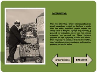 Ήταν ένας πλανόδιος ο οποίος είτε τραγούδαγε και
έπαιζε συγχρόνως τη δική του λατέρνα το οποίο
είναι ένα παλιό, κουρδιστό, μεγάλο όργανο είτε
έπαιζε μόνο τη λατέρνα. Γύρναγε στις γειτονιές ,η
μουσική του ακουγόταν παντού και έτσι κάποιοι
άνθρωποι στη γειτονιά του έδιναν ελάχιστα
χρήματα για την ευχάριστη μελωδία που έπαιζε.
Ήταν ντυμένος στα μαύρα με ένα στενό παντελόνι,
καφέ παπούτσια, άσπρο πουκάμισο, μαύρο γιλέκο,
γραβάτα και καπέλο μαύρο.
ΛΑΤΕΡΝΑΤΖΗΣ:
ΕΠΟΜΕΝΟ
ΠΡΟΗΓΟΥΜΕΝΟ
 