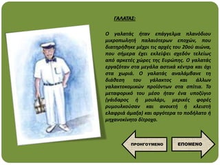 Ο γαλατάς ήταν επάγγελμα πλανόδιου
μικροπωλητή παλαιότερων εποχών, που
διατηρήθηκε μέχρι τις αρχές του 20ού αιώνα,
που σήμερα έχει εκλείψει σχεδόν τελείως
από αρκετές χώρες της Ευρώπης. Ο γαλατάς
εργαζόταν στα μεγάλα αστικά κέντρα και όχι
στα χωριά. Ο γαλατάς αναλάμβανε τη
διάθεση του γάλακτος και άλλων
γαλακτοκομικών προϊόντων στα σπίτια. Το
μεταφορικό του μέσο ήταν ένα υποζύγιο
(γάιδαρος ή μουλάρι, μερικές φορές
ρυμουλκούσαν και ανοικτή ή κλειστή
ελαφριά άμαξα) και αργότερα το ποδήλατο ή
μηχανοκίνητο δίτροχο.
ΓΑΛΑΤΑΣ:
ΕΠΟΜΕΝΟ
ΠΡΟΗΓΟΥΜΕΝΟ
 