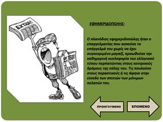 Ο πλανόδιος εφημεριδοπώλης ήταν ο
επαγγελματίας που ασκούσε το
επάγγελμά του χωρίς να έχει
συγκεκριμένο μαγαζί, προωθούσε την
καθημερινή κυκλοφορία του ελληνικού
τύπου περπατώντας στους κεντρικούς
δρόμους της πόλης του. Τις πουλούσε
στους περαστικούς ή τις άφηνε στην
είσοδο των σπιτιών των μόνιμων
πελατών του.
ΕΦΗΜΕΡΙΔΟΠΩΛΗΣ:
ΕΠΟΜΕΝΟ
ΠΡΟΗΓΟΥΜΕΝΟ
 