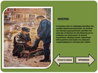 O Λούστρος είναι το επάγγελμα πλανόδιου που
γυαλίζει παπούτσια περαστικών. Στη δουλειά
του λούστρου χρησιμοποιείται κασελάκι που
μέσα έχει τα βερνίκια και δύο βούρτσες για το
γυάλισμα των παπουτσιών. Σε αρκετές
περιπτώσεις, ιδιαίτερα ταινίες παλαιότερα
(όπως φαίνεται από παλιές του ελληνικού
κινηματογράφου) οι λούστροι ήταν παιδιά.
ΛΟΥΣΤΡΟΣ:
ΕΠΟΜΕΝΟ
ΠΡΟΗΓΟΥΜΕΝΟ
 