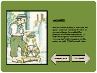 Ήταν ο πλανόδιος τεχνίτης, ο γυρολόγος, που
έχει ως επάγγελμα να ακονίζει (να κάνει πιο
κοφτερά) διάφορα όργανα (ψαλίδια,
μαχαίρια). Αλλιώς λεγόταν τροχιστής. Οι
άνθρωποι συνήθιζαν να του δίνουν για
"φρεσκάρισμα" εκείνα τα όργανα που δεν
έκοβαν πια καλά. ΕΡΓΑΛΕΙΑ: τροχός, λίμα.
ΑΚΟΝΙΣΤΗΣ:
ΕΠΟΜΕΝΟ
ΠΡΟΗΓΟΥΜΕΝΟ
 