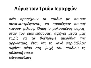 Λόγια των Τριών Ιεραρχών
«Να προσέχουν τα παιδιά με ποιους
συναναστρέφονται, να προσέχουν ποιους
κάνουν φίλους. Όπως ο μολυσμένος αέρας,
όταν τον εισπνεύσουμε, αφήνει μέσα μας
χωρίς να τα βλέπουμε μικρόβια της
αρρώστιας, έτσι και το κακό περιβάλλον
αφήνει μέσα στη ψυχή του παιδιού τη
μόλυνσή του.»
Μέγας Βασίλειος
 