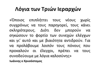 Λόγια των Τριών Ιεραρχών
«Όποιος επιπλήττει τους νέους χωρίς
συγχρόνως να τους παρηγορεί, τους κάνει
σκληρότερους. Διότι δεν μπορούν να
σηκώσουν το φορτίο των συνεχών ελέγχων
και γι’ αυτό και με βιαιότητα αντιδρούν. Για
να προλάβουμε λοιπόν τους πόνους που
προκαλούν οι έλεγχοι, πρέπει να τους
συνοδεύουμε με λόγια καλοσύνης»
Ιωάννης ο Χρυσόστομος
 
