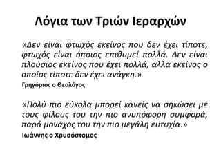 Λόγια των Τριών Ιεραρχών
«Δεν είναι φτωχός εκείνος που δεν έχει τίποτε,
φτωχός είναι όποιος επιθυμεί πολλά. Δεν είναι
πλούσιος εκείνος που έχει πολλά, αλλά εκείνος ο
οποίος τίποτε δεν έχει ανάγκη.»
Γρηγόριος ο Θεολόγος
«Πολύ πιο εύκολα μπορεί κανείς να σηκώσει με
τους φίλους του την πιο ανυπόφορη συμφορά,
παρά μονάχος του την πιο μεγάλη ευτυχία.»
Ιωάννης ο Χρυσόστομος
 