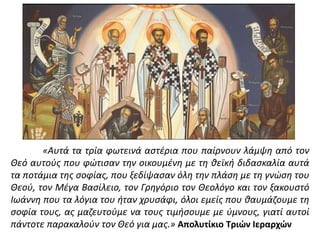 «Αυτά τα τρία φωτεινά αστέρια που παίρνουν λάμψη από τον
Θεό αυτούς που φώτισαν την οικουμένη με τη θεϊκή διδασκαλία αυτά
τα ποτάμια της σοφίας, που ξεδίψασαν όλη την πλάση με τη γνώση του
Θεού, τον Μέγα Βασίλειο, τον Γρηγόριο τον Θεολόγο και τον ξακουστό
Ιωάννη που τα λόγια του ήταν χρυσάφι, όλοι εμείς που θαυμάζουμε τη
σοφία τους, ας μαζευτούμε να τους τιμήσουμε με ύμνους, γιατί αυτοί
πάντοτε παρακαλούν τον Θεό για μας.» Απολυτίκιο Τριών Ιεραρχών
 
