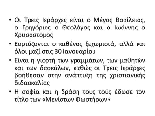 • Οι Τρεις Ιεράρχες είναι ο Μέγας Βασίλειος,
ο Γρηγόριος ο Θεολόγος και ο Ιωάννης ο
Χρυσόστομος
• Εορτάζονται ο καθένας ξεχωριστά, αλλά και
όλοι μαζί στις 30 Ιανουαρίου
• Είναι η γιορτή των γραμμάτων, των μαθητών
και των δασκάλων, καθώς οι Τρεις Ιεράρχες
βοήθησαν στην ανάπτυξη της χριστιανικής
διδασκαλίας
• Η σοφία και η δράση τους τούς έδωσε τον
τίτλο των «Μεγίστων Φωστήρων»
 