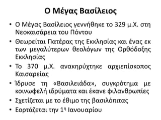 Ο Μέγας Βασίλειος
• Ο Μέγας Βασίλειος γεννήθηκε το 329 μ.Χ. στη
Νεοκαισάρεια του Πόντου
• Θεωρείται Πατέρας της Εκκλησίας και ένας εκ
των μεγαλύτερων θεολόγων της Ορθόδοξης
Εκκλησίας
• Το 370 μ.Χ. ανακηρύχτηκε αρχιεπίσκοπος
Καισαρείας
• Ίδρυσε τη «Βασιλειάδα», συγκρότημα με
κοινωφελή ιδρύματα και έκανε φιλανθρωπίες
• Σχετίζεται με το έθιμο της βασιλόπιτας
• Εορτάζεται την 1η Ιανουαρίου
 