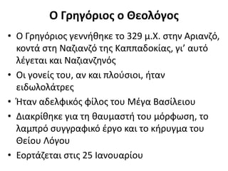 Ο Γρηγόριος ο Θεολόγος
• Ο Γρηγόριος γεννήθηκε το 329 μ.Χ. στην Αριανζό,
κοντά στη Ναζιανζό της Καππαδοκίας, γι’ αυτό
λέγεται και Ναζιανζηνός
• Οι γονείς του, αν και πλούσιοι, ήταν
ειδωλολάτρες
• Ήταν αδελφικός φίλος του Μέγα Βασίλειου
• Διακρίθηκε για τη θαυμαστή του μόρφωση, το
λαμπρό συγγραφικό έργο και το κήρυγμα του
Θείου Λόγου
• Εορτάζεται στις 25 Ιανουαρίου
 