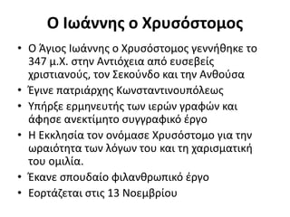 Ο Ιωάννης ο Χρυσόστομος
• Ο Άγιος Ιωάννης ο Χρυσόστομος γεννήθηκε το
347 μ.Χ. στην Αντιόχεια από ευσεβείς
χριστιανούς, τον Σεκούνδο και την Ανθούσα
• Έγινε πατριάρχης Κωνσταντινουπόλεως
• Υπήρξε ερμηνευτής των ιερών γραφών και
άφησε ανεκτίμητο συγγραφικό έργο
• Η Εκκλησία τον ονόμασε Χρυσόστομο για την
ωραιότητα των λόγων του και τη χαρισματική
του ομιλία.
• Έκανε σπουδαίο φιλανθρωπικό έργο
• Εορτάζεται στις 13 Νοεμβρίου
 