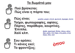 Το δωμάτιό μου
Πού βρίσκεται;
Πώς είναι η πόρτα του;
Πώς είναι; μεγάλο, μικρό, στενό, φωτεινό, όμορφο, άνετο
Πόρτες, παράθυρα, κουρτίνες.
Τοίχοι, φωτογραφίες, αφίσες.
Έπιπλα.
Χαλί κλπ.
Σου αρέσει;
Τι κάνεις εκεί;
Το φροντίζεις;
Δεξιά, αριστερά, δίπλα, πάνω, κάτω
έξω, μέσα, πιο πέρα, στη μέση, στην
άκρη, εδώ, εκεί
όπου
 