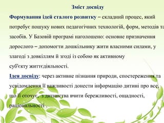 Зміст досвіду
Формування ідей сталого розвитку – складний процес, який
потребує пошуку нових педагогічних технологій, форм, методів та
засобів. У Базовій програмі наголошено: основне призначення
дорослого – допомогти дошкільнику жити власними силами, у
злагоді з довкіллям й згоді із собою як активному
суб'єкту життєдіяльності.
Ідея досвіду: через активне пізнання природи, спостереження та
усвідомлення її важливості донести інформацію дитині про все,
що її оточує, з дитинства вчити бережливості, ощадності,
раціональності .
 