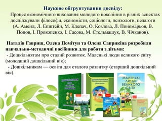 Наукове обгрунтування досвіду:
Процес економічного виховання молодого покоління в різних аспектах
досліджували філософи, економісти, соціологи, психологи, педагоги
(А. Аменд, Л. Епштейн, М. Клепач, О. Козлова, Л. Пономарьов, В.
Попов, І. Прокопенко, І. Сасова, М. Стельмашук, В. Чічканов).
Наталія Гавриш, Олена Помітун та Олена Саприкіна розробили
навчально-методичні посібники для роботи з дітьми:
- Дошкільнятам про сталий розвиток. Маленькі люди великого світу
(молодший дошкільний вік);
- Дошкільникам — освіта для сталого розвитку (старший дошкільний
вік).
 