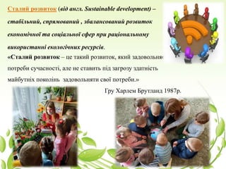 Сталий розвиток (від англ. Sustainable development) –
стабільний, спрямований , збалансований розвиток
економічної та соціальної сфер при раціональному
використанні екологічних ресурсів.
«Сталий розвиток – це такий розвиток, який задовольняє
потреби сучасності, але не ставить під загрозу здатність
майбутніх поколінь задовольняти свої потреби.»
Гру Харлем Брутланд 1987р.
 