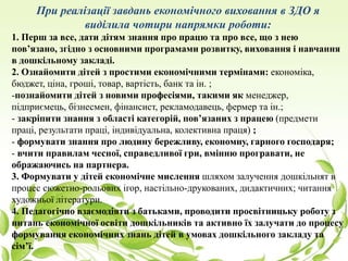 При реалізації завдань економічного виховання в ЗДО я
виділила чотири напрямки роботи:
1. Перш за все, дати дітям знання про працю та про все, що з нею
пов’язано, згідно з основними програмами розвитку, виховання і навчання
в дошкільному закладі.
2. Ознайомити дітей з простими економічними термінами: економіка,
бюджет, ціна, гроші, товар, вартість, банк та ін. ;
-познайомити дітей з новими професіями, такими як менеджер,
підприємець, бізнесмен, фінансист, рекламодавець, фермер та ін.;
- закріпити знання з області категорій, пов’язаних з працею (предмети
праці, результати праці, індивідуальна, колективна праця) ;
- формувати знання про людину бережливу, економну, гарного господаря;
- вчити правилам чесної, справедливої гри, вмінню програвати, не
ображаючись на партнера.
3. Формувати у дітей економічне мислення шляхом залучення дошкільнят в
процес сюжетно-рольових ігор, настільно-друкованих, дидактичних; читання
художньої літератури.
4. Педагогічно взаємодіяти з батьками, проводити просвітницьку роботу з
питань економічної освіти дошкільників та активно їх залучати до процесу
формування економічних знань дітей в умовах дошкільного закладу та
сім’ї.
 