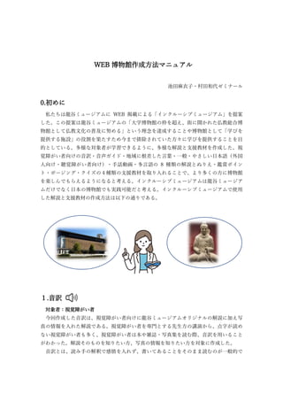 WEB 博物館作成方法マニュアル
池田麻衣子・村田和代ゼミナール
0.初めに
私たちは龍谷ミュージアムに WEB 掲載による「インクルーシブミュージアム」を提案
した。この提案は龍谷ミュージアムの「大学博物館の枠を超え、街に開かれた仏教総合博
物館として仏教文化の普及に努める」という理念を達成することや博物館として「学びを
提供する施設」の役割を果たすため今まで排除されていた方々に学びを提供することを目
的としている。多様な対象者が学習できるように、多様な解説と支援教材を作成した。視
覚障がい者向けの音訳・音声ガイド・地域に根差した言葉・一般・やさしい日本語（外国
人向け・聴覚障がい者向け）・手話動画・多言語の 8 種類の解説とぬりえ・鑑賞ポイン
ト・ポージング・クイズの４種類の支援教材を取り入れることで、より多くの方に博物館
を楽しんでもらえるようになると考える。インクルーシブミュージアムは龍谷ミュージア
ムだけでなく日本の博物館でも実践可能だと考える。インクルーシブミュージアムで使用
した解説と支援教材の作成方法は以下の通りである。
１.音訳
対象者：視覚障がい者
今回作成した音訳は、視覚障がい者向けに龍谷ミュージアムオリジナルの解説に加え写
真の情報を入れた解説である。視覚障がい者を専門とする先生方の講演から、点字が読め
ない視覚障がい者も多く、視覚障がい者は本や雑誌・写真集を読む際、音訳を用いること
がわかった。解説そのものを知りたい方、写真の情報を知りたい方を対象に作成した。
音訳とは、読み手の解釈で感情を入れず、書いてあることをそのまま読むのが一般的で
 