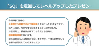 「SQ」を意識してレベルアップしたプレゼン
今朝7時に発症の、
上腹部から移動する右下腹部痛を主訴とした21歳女性です。
痛みに続き、嘔気嘔吐を自覚するようになりました。
診察所見上、鎮痛薬内服下でも自覚する腹痛で、
腹膜刺激徴候を伴います。
急性虫垂炎による腹膜炎を疑いますので、一緒に診察をして
治療の検討をしてもらえませんか。
 