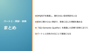 パート２：問診・診断
まとめ
❶OPQRSTを意識し、漏れのない症状問診をとる
❷症状に関わらない問診で、患者に応じた情報を集める
❸「SQ=Semantic Qualifier」を意識した診療で診断に近づく
❹パート１と合体させることで最強になる
 