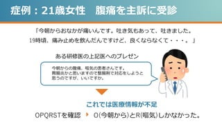症例：21歳女性 腹痛を主訴に受診
「今朝からおなかが痛いんです。吐き気もあって、吐きました。
19時頃、痛み止めを飲んだんですけど、良くならなくて・・・。 」
今朝からの腹痛、嘔気の患者さんです。
胃腸炎かと思いますので整腸剤で対応をしようと
思うのですが、いいですか。
ある研修医の上記医へのプレゼン
これでは医療情報が不足
OPQRSTを確認 O(今朝から)とR(嘔気)しかなかった。
 