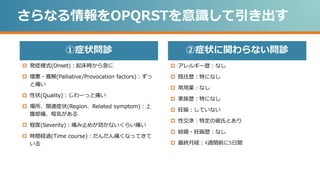 ②症状に関わらない問診
①症状問診
さらなる情報をOPQRSTを意識して引き出す
 発症様式(Onset)：起床時から急に
 増悪・寛解(Palliative/Provocation factors)：ずっ
と痛い
 性状(Quality)：じわーっと痛い
 場所、関連症状(Region、Related symptom)：上
腹部痛、嘔気がある
 程度(Severity)：痛み止めが効かないくらい痛い
 時間経過(Time course)：だんだん痛くなってきて
いる
 アレルギー歴：なし
 既往歴：特になし
 常用薬：なし
 家族歴：特になし
 妊娠：していない
 性交渉：特定の彼氏とあり
 結婚・妊娠歴：なし
 最終月経：4週間前に5日間
 