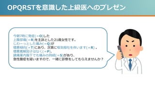OPQRSTを意識した上級医へのプレゼン
今朝7時に発症(＝O)した
上腹部痛(＝R)を主訴とした21歳女性です。
じわーっとした痛み(＝Q)が
増悪傾向(＝T)にあり、次第に嘔気嘔吐を伴います(＝R) 。
増悪寛解因子はなく(＝P)、
鎮痛薬内服下でも痛みの持続(＝S)があり、
急性腹症を疑いますので、一緒に診察をしてもらえませんか？
 