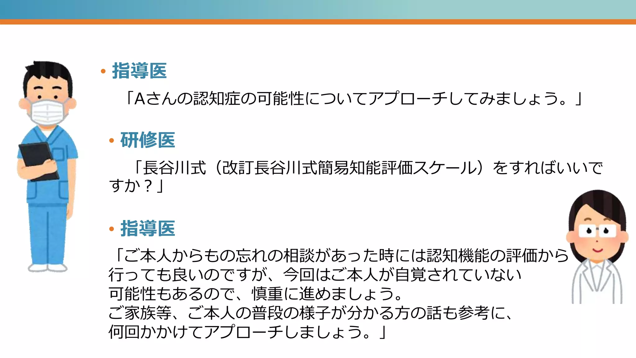 • 指導医
「Aさんの認知症の可能性についてアプローチしてみましょう。」
「ご本人からもの忘れの相談があった時には認知機能の評価から
行っても良いのですが、今回はご本人が自覚されていない
可能性もあるので、慎重に進めましょう。
ご家族等、ご本人の普段の様子が分かる方の話も参考に、
何回かかけてアプローチしましょう。」
• 研修医
「長谷川式（改訂長谷川式簡易知能評価スケール）をすればいいで
すか？」
• 指導医
 