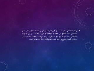 •
‫فتار‬‫ر‬
‫اطالعاتی‬
‫ت‬‫ر‬‫عبا‬
‫است‬
‫از‬
‫کل‬
‫فتار‬‫ر‬
‫انسان‬
‫در‬
‫تباط‬‫ر‬‫ا‬
‫با‬
‫منابع‬
‫و‬
‫مجر‬
‫اهای‬
‫اطالعاتی‬
‫شامل‬
‫اطالع‬
‫یابی‬
‫فعال‬
‫و‬
‫غیرفعال‬
‫و‬
‫برد‬‫ر‬‫کا‬
‫اطالعات‬
.
‫از‬
‫این‬
‫فتا‬‫ر‬،‫رو‬
‫ر‬
‫اطالعاتی‬
‫شامل‬
‫تباط‬‫ر‬‫ا‬
‫و‬‫ر‬‫رودر‬
‫با‬
،‫ان‬‫ر‬‫دیگ‬
‫و‬
‫نیز‬
‫یافت‬‫ر‬‫د‬
‫منفعالنه‬
‫اطالعات‬
‫مثل‬
‫تماشای‬
‫آگه‬
‫یهای‬
‫تلویزیونی‬
‫ن‬‫بدو‬
‫قصد‬
‫انجام‬
‫ی‬‫کار‬
‫با‬
‫اطالعات‬
‫خاص‬
‫است‬
.
 