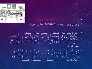 ‫اطالعات‬ ‫مفهوم‬
•
‫بوش‬ ‫وانور‬
:
AS we may think
•
‫ایده‬ ‫روی‬ ‫وی‬
Memec
‫کرد‬ ‫کار‬
.
•
‫از‬ ،‫پیش‬ ‫سال‬ ‫پنج‬ ‫و‬ ‫شصت‬ ‫به‬ ‫نزدیک‬
‫انتقال‬ ‫و‬ ‫بازیابی‬ ‫در‬ ‫محققان‬ ‫روش‬ ‫اینکه‬
‫برای‬ ‫و‬ ‫گیرد‬ ‫می‬ ‫صورت‬ ‫کندی‬ ‫به‬ ‫اطالعات‬
‫شکوایه‬ ‫است‬ ‫بیهوده‬ ‫و‬ ‫ناکافی‬ ‫جدید‬ ‫نسل‬
‫کرد‬ ‫می‬
.
•
‫مولف‬
‫ماشین‬ ‫و‬ ‫قلم‬ ‫و‬ ‫مداد‬ ‫با‬ ،‫آینده‬
‫بار‬ ‫این‬ ‫و‬ ‫کرد‬ ‫خواهد‬ ‫خداحافظی‬ ‫تحریر‬
‫که‬ ‫کرد‬ ‫خواهد‬ ‫وادار‬ ‫را‬ ‫ها‬ ‫رسانه‬ ‫خود‬
‫کنند‬ ‫منتقل‬ ‫و‬ ‫ضبط‬ ‫را‬ ‫او‬ ‫اطالعات‬
.
 