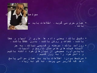 ‫اطالعات‬ ‫سودمندی‬
•
‫گوید‬ ‫می‬ ‫حری‬ ‫عباس‬
.
‫داشته‬ ‫رکن‬ ‫سه‬ ‫باید‬ ‫اطالعات‬
‫باشد‬
.
•
‫باشد‬ ‫دقیق‬
:
‫خطا‬ ‫و‬ ‫ابهام‬ ‫از‬ ‫عاری‬ ‫ها‬ ‫داده‬ ‫یعنی‬
‫باشند‬
.
‫باشند‬ ‫روشن‬ ‫و‬ ‫شفاف‬
.
‫بدون‬
bias
‫باشند‬
.
•
‫باشد‬ ‫روزآمد‬
:
‫نباشد‬ ‫قدیمی‬ ‫و‬ ‫سوخته‬
.
‫جز‬ ‫به‬
‫ادبیات‬ ‫و‬ ‫تاریخ‬ ‫مثل‬ ‫خاص‬ ‫فیلدهای‬ ‫البته‬
.
‫باشیم‬ ‫داشته‬ ‫خود‬ ‫نیازهای‬ ‫از‬ ‫صحیحی‬ ‫بایدبرآورد‬
‫کنیم‬ ‫روز‬ ‫به‬ ‫را‬ ‫خود‬ ‫دانش‬ ‫و‬
.
•
‫بودن‬ ‫مرتبط‬
:
‫پاسخ‬ ‫سوالی‬ ‫همان‬ ‫به‬ ‫باید‬ ‫اطالعات‬
‫پرسد‬ ‫می‬ ‫کاربر‬ ‫که‬ ‫دهد‬
.
‫زیاد‬ ‫نه‬ ‫کم‬ ‫نه‬
.
 