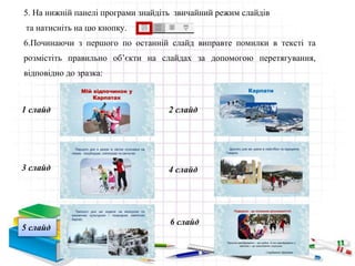 5. На нижній панелі програми знайдіть звичайний режим слайдів
та натисніть на цю кнопку.
6.Починаючи з першого по останній слайд виправте помилки в тексті та
розмістіть правильно об’єкти на слайдах за допомогою перетягування,
відповідно до зразка:
1 слайд 2 слайд
3 слайд 4 слайд
6 слайд
5 слайд
 