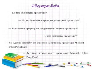  Що таке комп’ютерна презентація?
Підсумкова бесіда
 Які засоби використовують для демонстрації презентацій?
 Як називають програму для створення комп’ютерних презентацій?
 З чого складається презентація?
 Як відкрити програму для створення електронних презентацій Microsoft
Office PowerPoint?
 Як зберегти електронну презентацію Microsoft Office
PowerPoint?
 