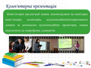 Комп'ютерна презентація
Комп’ютерні презентації можна демонструвати на моніторах
комп’ютерів, телевізорів, мультимедійних(інтерактивних)
дошках за допомогою мультимедійних проекторів, можна
підключити до смартфонів, планшетів.
 