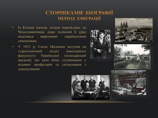 • Із Каліша митець згодом переїжджає до
Чехословаччини, адже тодішній її уряд
виділявся виразними українськими
симпатіями.
• У 1923 р. Євген Маланюк вступив на
гідротехнічний відділ інженерного
факультету Української господарської
академії, що дало йому студіювання у
відомих професорів та спілкування з
однодумцями.
 