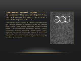 Енциклопедія сучасної України. Т. 18 :
Лт-Малицький / Нац. акад. наук України, Наук.
т-во ім. Шевченка, Ін-т енцикл. досліджень. -
Київ : НАН України, 2017. - 712 с.
Енциклопедія слугує джерелом об’єктивних довідкових знань
про історичні надбання українського народу та сучасний
стан України. Зміст видання висвітлює всі сфери буття
країни – від географічного положення, природи, історії,
політичного устрою, економіки, промисловості, науки,
культури, мистецтва, літератури, спорту й молодіжної
субкультури до різноманітних явищ, процесів, понять.
Матеріали енциклопедії охоплюють період від початку ХХ
століття до наших днів.
 