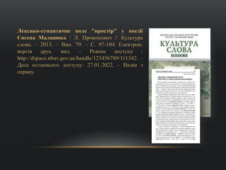 Лексико-семантичне поле "простір" у поезії
Євгена Маланюка / Л. Прокопович // Культура
слова. – 2013. – Вип. 79. – С. 97-104. Електрон.
версія друк. вид. – Режим доступу :
http://dspace.nbuv.gov.ua/handle/123456789/111342. –
Дата останнього доступу: 27.01.2022. - Назва з
екрану.
 