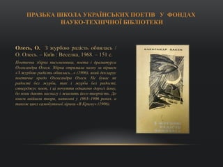 Олесь, О. З журбою радість обнялась /
О. Олесь. – Київ : Веселка, 1968. – 151 с.
Поетична збірка письменника, поета і драматурга
Олександра Олеся. Збірка отримала назву за віршем
«З журбою радість обнялась...» (1906), який декларує
поетичне кредо Олександра Олеся. Не буває як
радості без журби, так і журби без радості,
стверджує поет, і ці почуття однаково дорогі йому,
бо вони дають наснагу і живлять його творчість. До
книги ввійшли твори, написані у 1903–1906 роках, а
також цикл самобутньої лірики «В Криму» (1906).
 