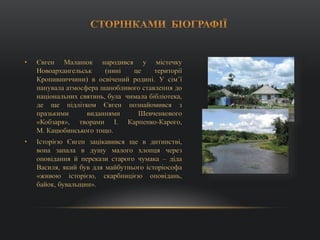 • Євген Маланюк народився у містечку
Новоархангельськ (нині це території
Кропивниччини) в освічений родині. У сім’ї
панувала атмосфера шанобливого ставлення до
національних святинь, була чимала бібліотека,
де ще підлітком Євген познайомився з
празькими виданнями Шевченкового
«Кобзаря», творами І. Карпенко-Карого,
М. Кацюбинського тощо.
• Історією Євген зацікавився ще в дитинстві,
вона запала в душу малого хлопця через
оповідання й перекази старого чумака – діда
Василя, який був для майбутнього історіософа
«живою історією, скарбницією оповідань,
байок, бувальщин».
 