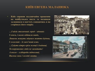 • Київ справив надзвичайне враження
на майбутнього поета та назавжди
залишився в пам’яті, озиваючись в на
сторінках його творів:
…І віків столичний город – вдовий:
І князь, і каган одійшли навік,
Лишень живуть міцним життя будови,
І голосний – їх кам’яний язик.
…Гудуть вітри крізь площі і дзвіниці,
Та нерушимих стін не захитать!
А вколо – хлібороби міднолиці,
Висока синь і золоті жита.
 
