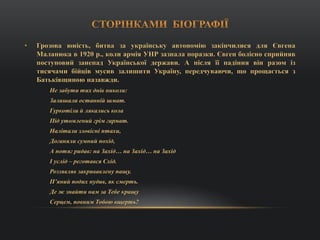 • Грозова юність, битва за українську автономію закінчилися для Євгена
Маланюка в 1920 р., коли армія УНР зазнала поразки. Євген болісно сприйняв
поступовий занепад Української держави. А після її падіння він разом із
тисячами бійців мусив залишити Україну, передчуваючи, що прощається з
Батьківщиною назавжди.
Не забути тих днів николи:
Залишали останній шмат.
Гуркотіли й лякались кола
Під утомлений грім гармат.
Налітали зловісні птахи,
Доганяли сумний похід,
А потяг ридав: на Захід… на Захід… на Захід
І услід – реготався Схід.
Роззявляв закривавлену пащу.
П’яний подих нудив, як смерть.
Де ж знайти нам за Тебе кращу
Серцем, повним Тобою вщерть?
 