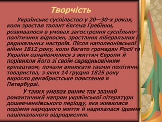 Творчість
Українське суспільство у 20—30-х роках,
коли зростав талант Євгена Гребінки,
розвивалося в умовах загострення суспільно-
політичних відносин, зростання ліберальних і
радикальних настроїв. Після наполеонівської
війни 1812 року, коли багато громадян Росії та
України ознайомилися з життям Європи й
порівняли його зі своїм середньовічним
кріпацтвом, почали виникати таємні політичні
товариства, з яких 14 грудня 1825 року
виросло декабристське повстання в
Петербурзі.
У таких умовах виник так званий
романтичний напрям української літератури
дошевченківського періоду, яка живилася
подіями народного життя й надихалася ідеями
національного відродження.
 