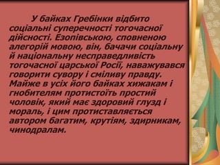 У байках Гребінки відбито
соціальні суперечності тогочасної
дійсності. Езопівською, сповненою
алегорій мовою, він, бачачи соціальну
й національну несправедливість
тогочасної царської Росії, наважувався
говорити сувору і сміливу правду.
Майже в усіх його байках хижакам і
гнобителям протистоїть простий
чоловік, який має здоровий глузд і
мораль, і цим протиставляється
автором багатим, крутіям, здирникам,
чинодралам.
 