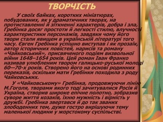 ТВОРЧІСТЬ
У своїх байках, коротких мініатюрах,
побудованих, як у драматичних творах, на
протиставленні й зіткненні характерів, добра і зла,
Гребінка досяг простоти й легкості стилю, влучності
характеристики персонажів, завдяки чому його
твори стали явищем в українській літературі того
часу. Євген Гребінка успішно виступав і як прозаїк,
автор історичних повістей, нарисів та роману
«Чайковський», присвяченого подіям визвольної
війни 1648–1654 років. Цей роман Іван Франко
називав улюбленим твором галицько-руської молоді
60—70-х років. Створено його на основі родинних
переказів, оскільки мати Гребінки походила з роду
Чайковських.
У «Чайковському» Гребінка, продовжуючи лінію
М.Гоголя, творами якого тоді зачитувалися Росія й
Україна, створив широке епічне полотно, зобразив
суворе життя козаків, їхню мужність і вірність у
дружбі. Гребінка звертався й до так званих
злободенних тем, дуже гостро вирішуючи тему
маленької людини у жорстокому суспільстві.
 
