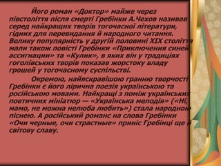 Його роман «Доктор» майже через
півстоліття після смерті Гребінки А.Чехов називав
серед найкращих творів тогочасної літератури,
гідних для перевидання й народного читання.
Велику популярність у другій половині XIX століття
мали також повісті Гребінки «Приключения синей
ассигнации» та «Кулик», в яких він у традиціях
гоголівських творів показав жорстоку владу
грошей у тогочасному суспільстві.
Окремою, найяскравішою гранню творчості
Гребінки є його лірична поезія українською та
російською мовами. Найкращі з поміж українських
поетичних мініатюр — «Українська мелодія» («Ні,
мамо, не можна нелюба любить») стала народною
піснею. А російський романс на слова Гребінки
«Очи черные, очи страстные» приніс Гребінці ще й
світову славу.
 