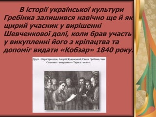 В історії української культури
Гребінка залишився навічно ще й як
щирий учасник у вирішенні
Шевченкової долі, коли брав участь
у викупленні його з кріпацтва та
допоміг видати «Кобзар» 1840 року.
 